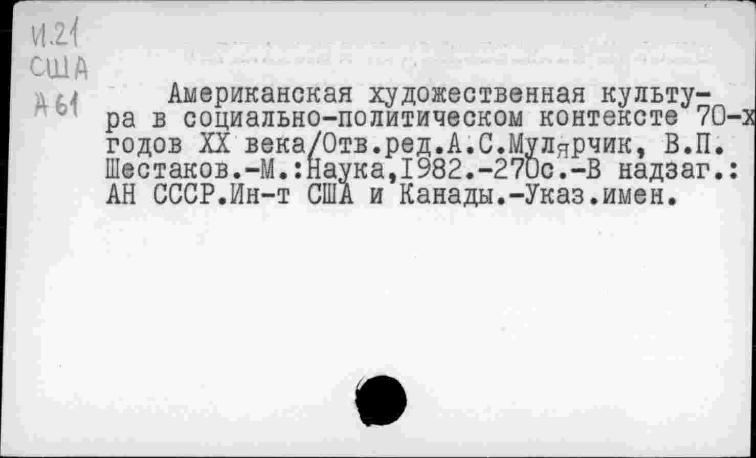 ﻿и.г<
США л Американская художественная культура в социально-политическом контексте 70-: годов XX века/Отв.ред.А.С.Мулярчик, В.П. Шестаков.-М.:Наука,1982.-27ис.-В надзаг.: АН СССР.Ин-т США и Канады.-Указ.имен.